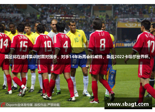 国足将在迪拜集训时面对强手，对手14年后再会科威特，备战2022卡塔尔世界杯。